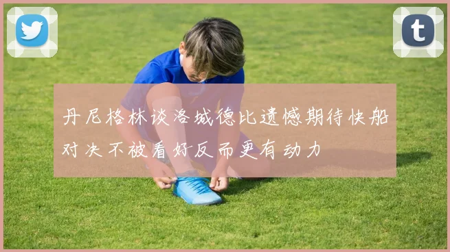 丹尼格林谈洛城德比遗憾期待快船对决不被看好反而更有动力