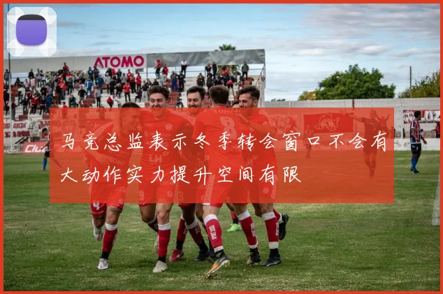 马竞总监表示冬季转会窗口不会有大动作实力提升空间有限