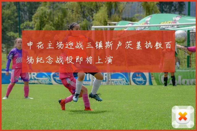 申花主场迎战三镇斯卢茨基执教百场纪念战役即将上演