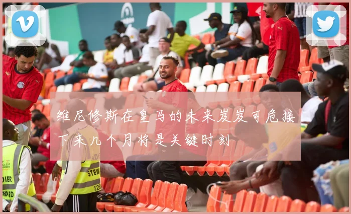维尼修斯在皇马的未来岌岌可危接下来几个月将是关键时刻