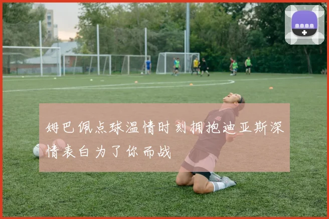 姆巴佩点球温情时刻拥抱迪亚斯深情表白为了你而战